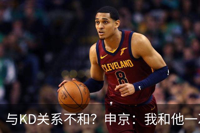 与KD关系不和？申京：我和他一次架都没吵过 我们一直在交流