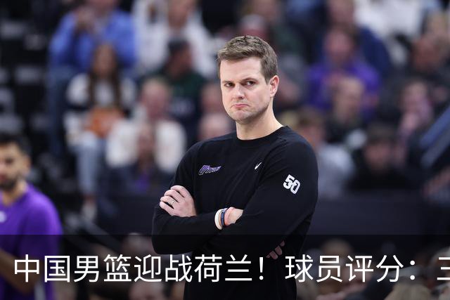 中国男篮迎战荷兰！球员评分：三人满分、五人合格、四人状态不佳