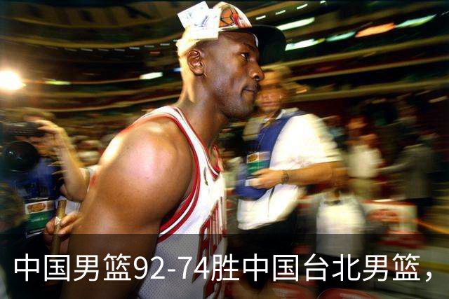 中国男篮92-74胜中国台北男篮，成功晋级世预赛第二阶段