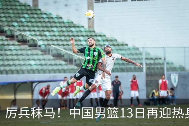 厉兵秣马！中国男篮13日再迎热身赛，冲刺世预赛第四窗口期比赛