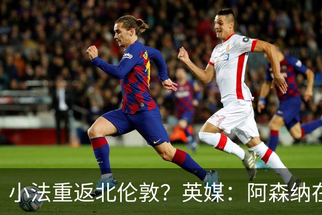 小法重返北伦敦？英媒：阿森纳在谈今夏与多特、科莫踢友谊赛