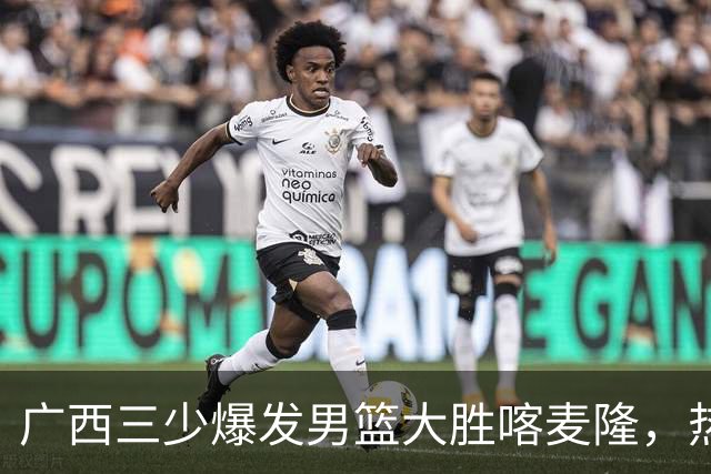 广西三少爆发男篮大胜喀麦隆，热身赛强势需延续到正赛