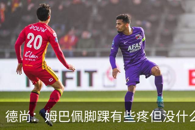 德尚：姆巴佩脚踝有些疼但没什么大碍 接下来我们需要提高些效率