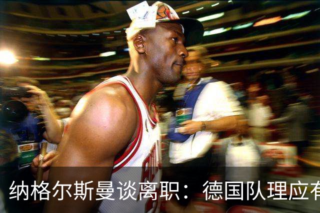 纳格尔斯曼谈离职：德国队理应有一个新的开始，向球迷们表示抱歉