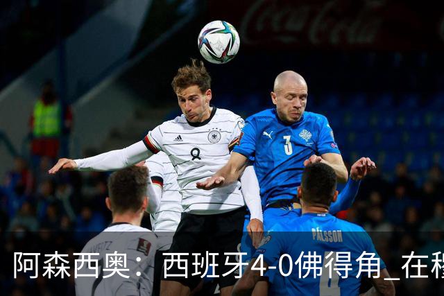 阿森西奥：西班牙4-0佛得角 在穆里尼奥带领下对西甲夺冠很有信心